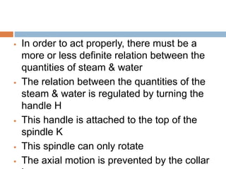  In order to act properly, there must be a
more or less definite relation between the
quantities of steam & water
 The relation between the quantities of the
steam & water is regulated by turning the
handle H
 This handle is attached to the top of the
spindle K
 This spindle can only rotate
 The axial motion is prevented by the collar
 