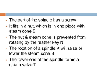  The part of the spindle has a screw
 It fits in a nut, which is in one piece with
steam cone B
 The nut & steam cone is prevented from
rotating by the feather key N
 The rotation of a spindle K will raise or
lower the steam cone B
 The lower end of the spindle forms a
steam valve T
 