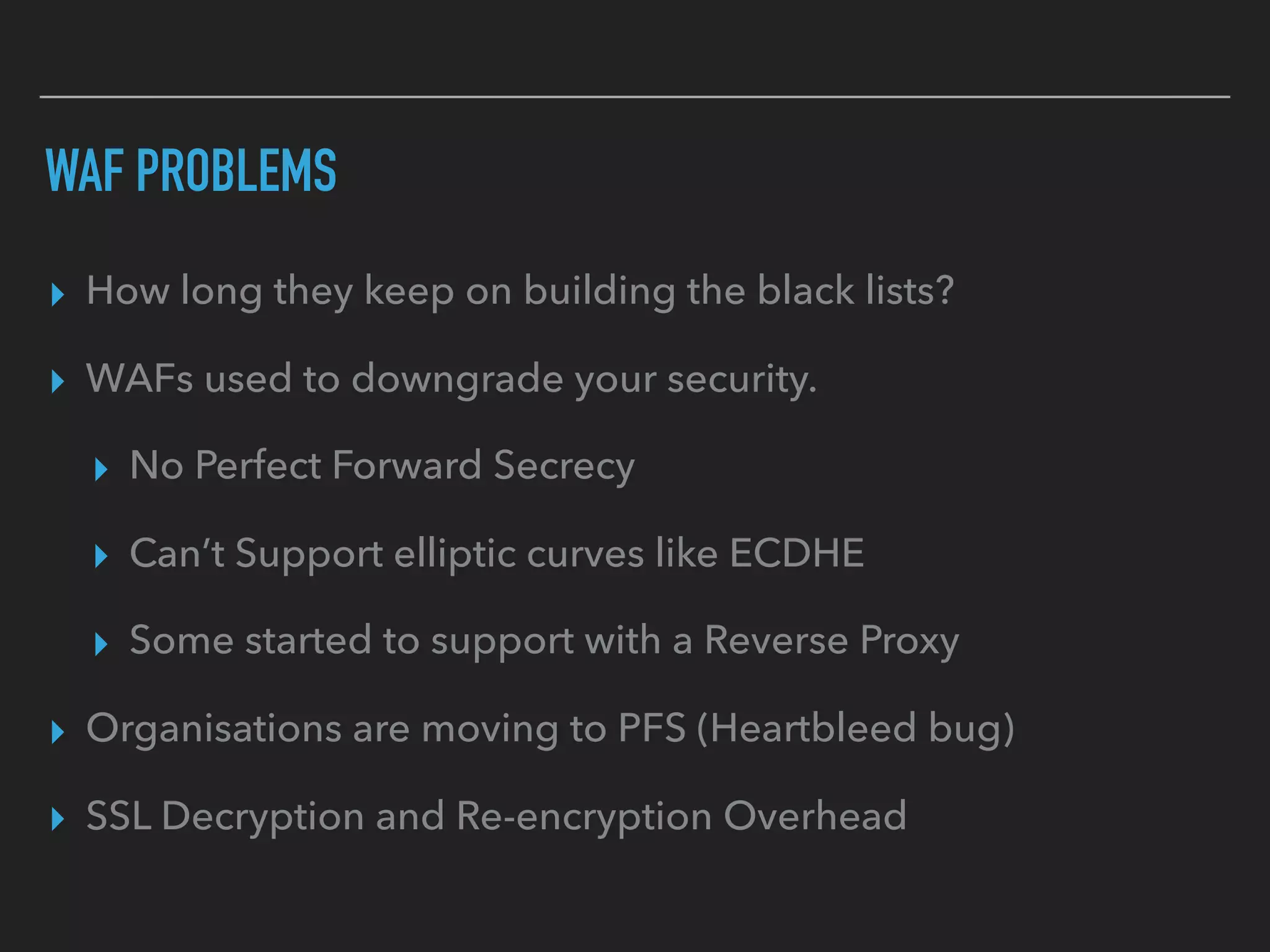 ▸ How long they keep on building the black lists?
▸ WAFs used to downgrade your security.
▸ No Perfect Forward Secrecy
▸ Can’t Support elliptic curves like ECDHE
▸ Some started to support with a Reverse Proxy
▸ Organisations are moving to PFS (Heartbleed bug)
▸ SSL Decryption and Re-encryption Overhead
WAF PROBLEMS
 