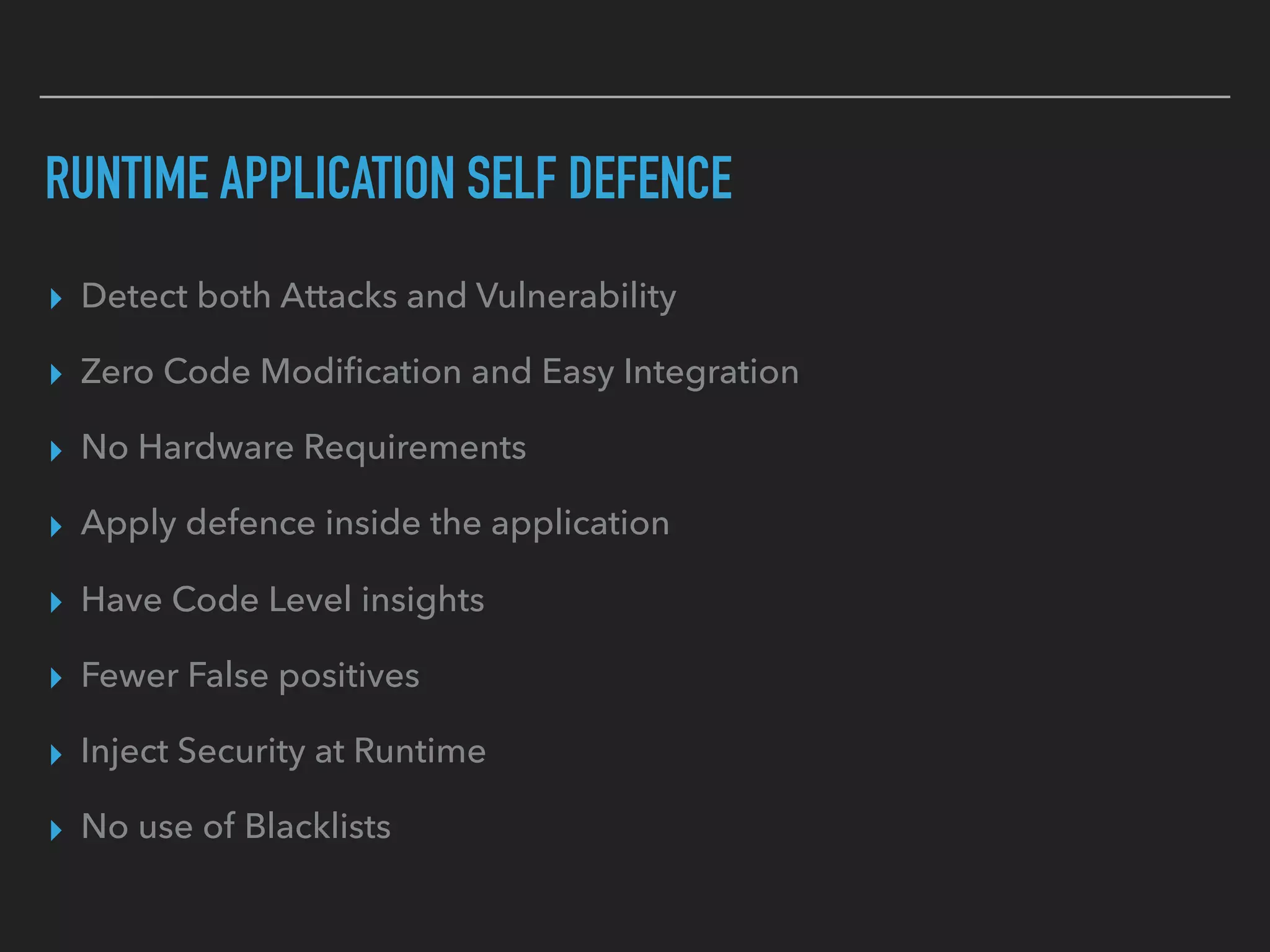RUNTIME APPLICATION SELF DEFENCE
▸ Detect both Attacks and Vulnerability
▸ Zero Code Modiﬁcation and Easy Integration
▸ No Hardware Requirements
▸ Apply defence inside the application
▸ Have Code Level insights
▸ Fewer False positives
▸ Inject Security at Runtime
▸ No use of Blacklists
 