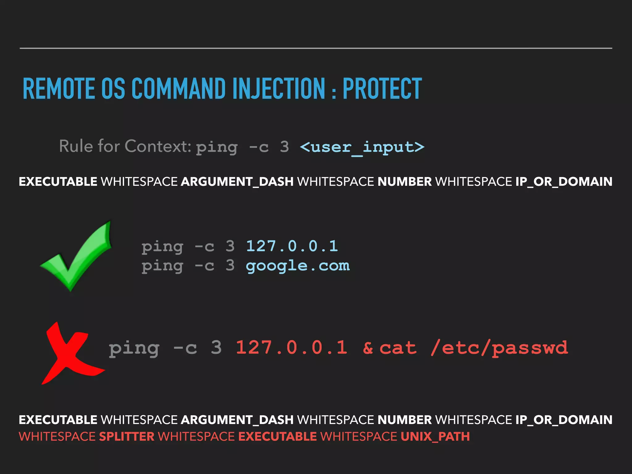 REMOTE OS COMMAND INJECTION : PROTECT
EXECUTABLE WHITESPACE ARGUMENT_DASH WHITESPACE NUMBER WHITESPACE IP_OR_DOMAIN
Rule for Context: ping -c 3 <user_input>
ping -c 3 127.0.0.1 
ping -c 3 google.com
ping -c 3 127.0.0.1 & cat /etc/passwd  
EXECUTABLE WHITESPACE ARGUMENT_DASH WHITESPACE NUMBER WHITESPACE IP_OR_DOMAIN 
WHITESPACE SPLITTER WHITESPACE EXECUTABLE WHITESPACE UNIX_PATH
 