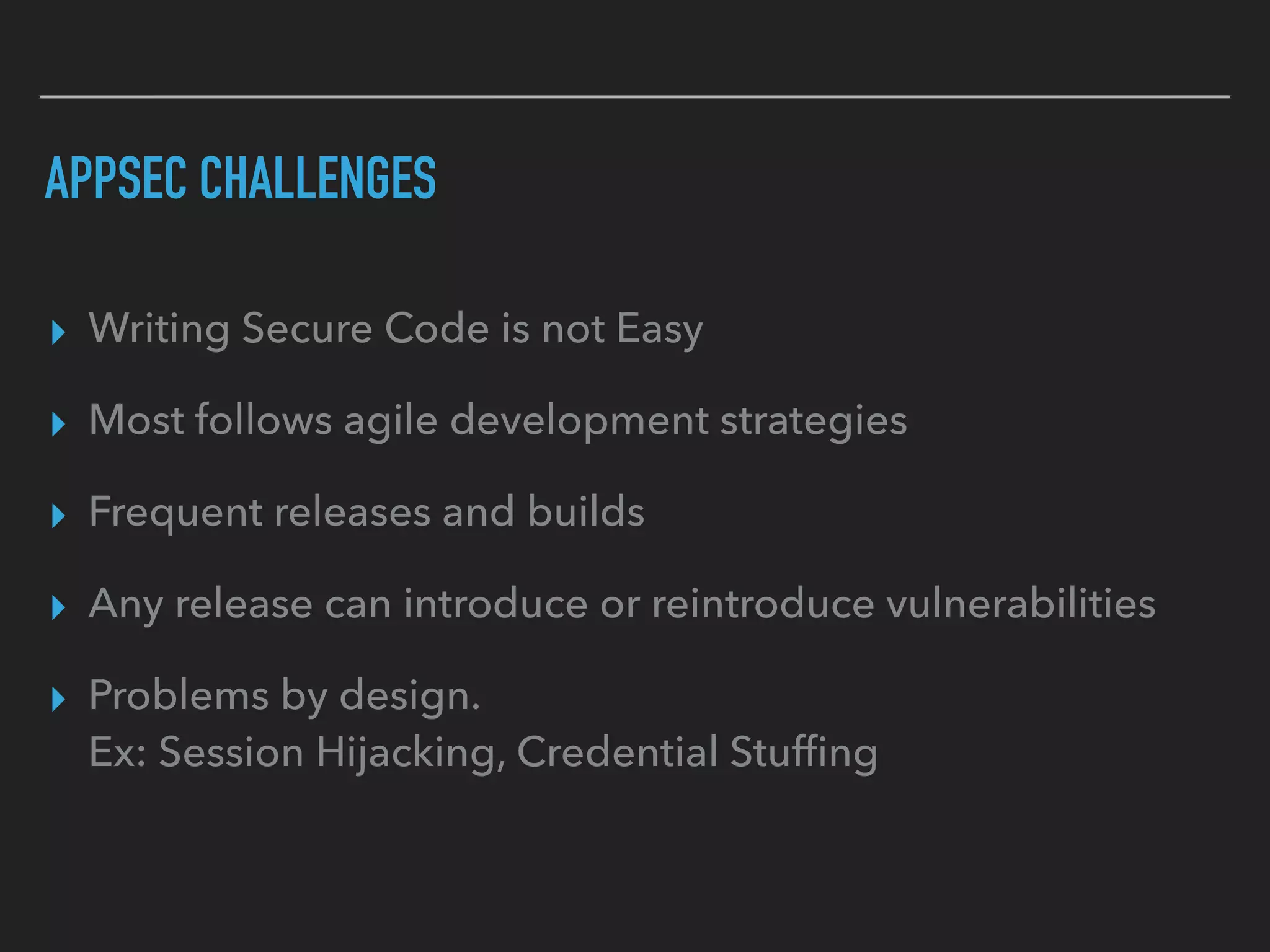 APPSEC CHALLENGES
▸ Writing Secure Code is not Easy
▸ Most follows agile development strategies
▸ Frequent releases and builds
▸ Any release can introduce or reintroduce vulnerabilities
▸ Problems by design.  
Ex: Session Hijacking, Credential Stufﬁng
 