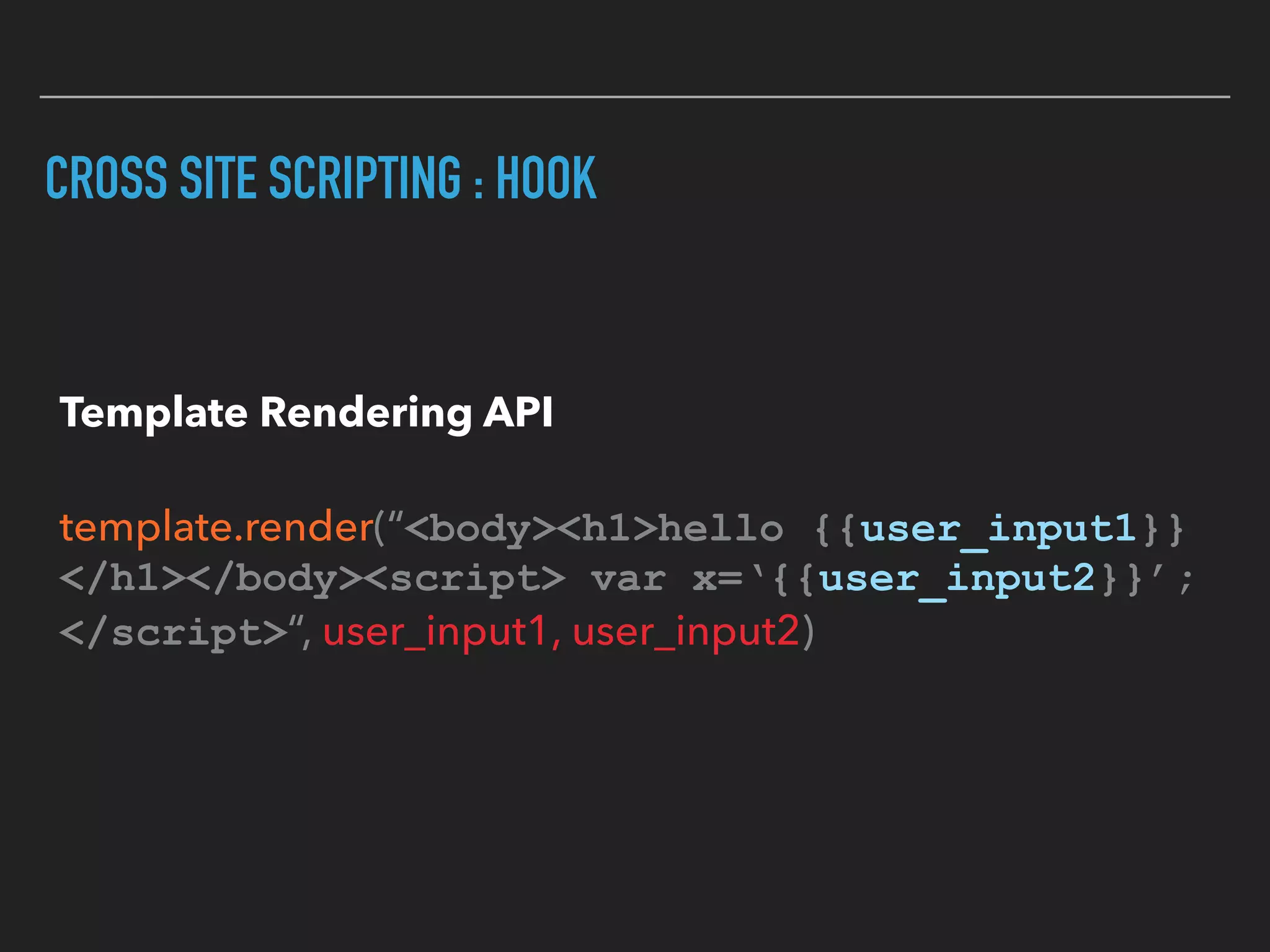 CROSS SITE SCRIPTING : HOOK
Template Rendering API 
 
template.render(“<body><h1>hello {{user_input1}} 
</h1></body><script> var x=‘{{user_input2}}’; 
</script>“, user_input1, user_input2)
 