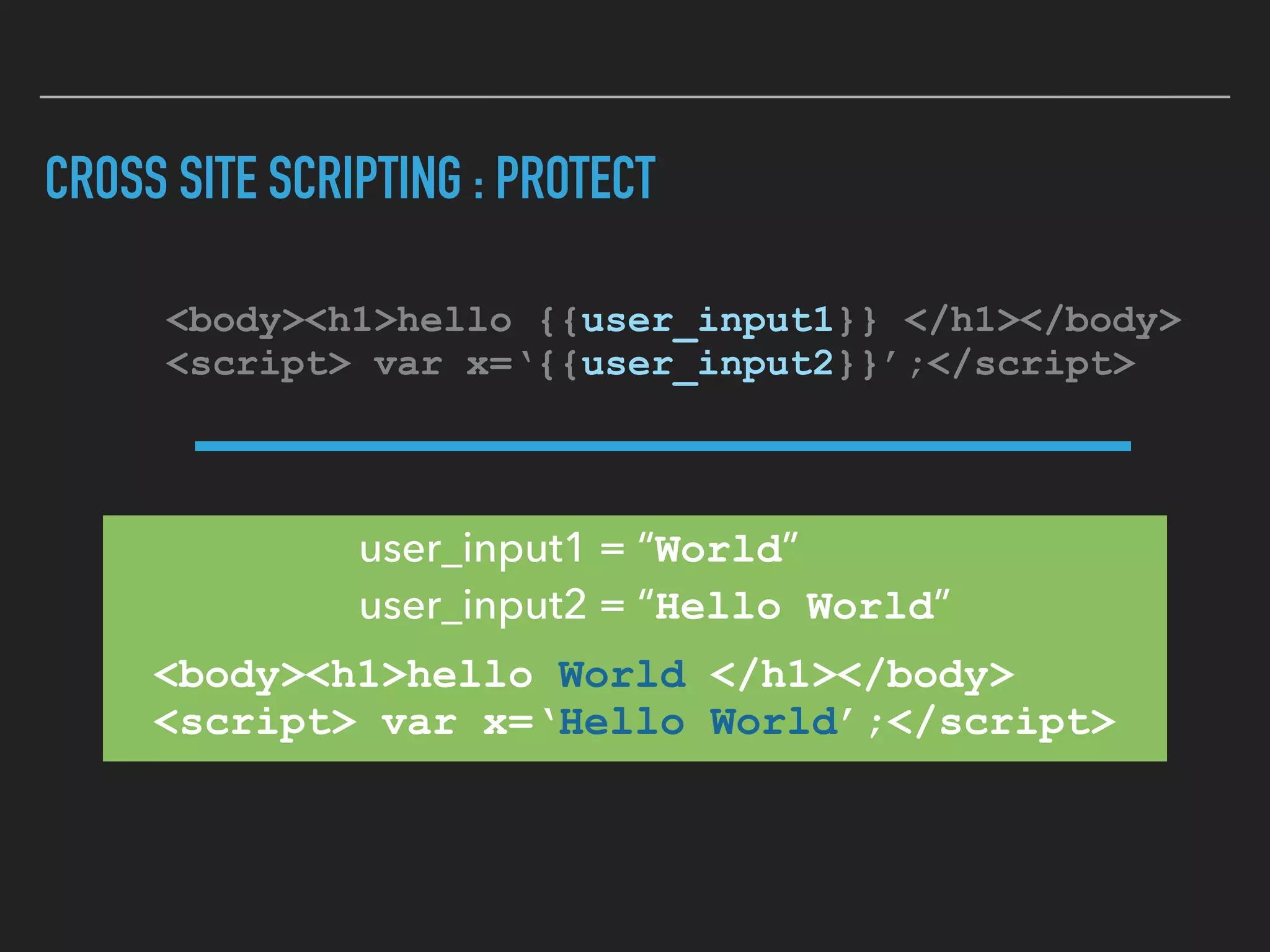 CROSS SITE SCRIPTING : PROTECT
<body><h1>hello {{user_input1}} </h1></body> 
<script> var x=‘{{user_input2}}’;</script>
<body><h1>hello World </h1></body> 
<script> var x=‘Hello World’;</script>
user_input1 = “World” 
user_input2 = “Hello World”
 