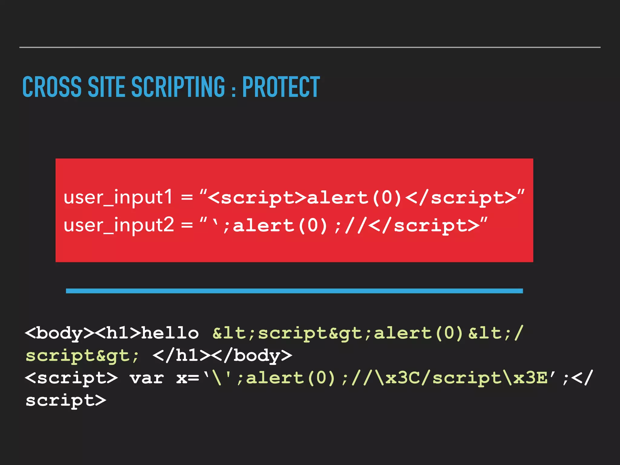 CROSS SITE SCRIPTING : PROTECT
<body><h1>hello &lt;script&gt;alert(0)&lt;/
script&gt; </h1></body> 
<script> var x=‘';alert(0);//x3C/scriptx3E’;</
script>
user_input1 = “<script>alert(0)</script>” 
user_input2 = “‘;alert(0);//</script>”
 