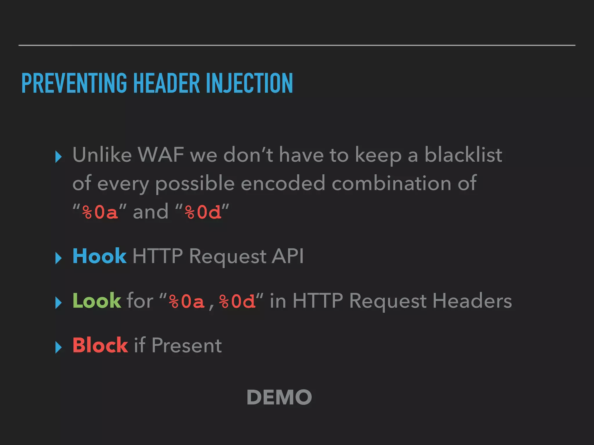 PREVENTING HEADER INJECTION
▸ Unlike WAF we don’t have to keep a blacklist  
of every possible encoded combination of  
“%0a” and “%0d”
▸ Hook HTTP Request API
▸ Look for “%0a,%0d“ in HTTP Request Headers
▸ Block if Present
DEMO
 