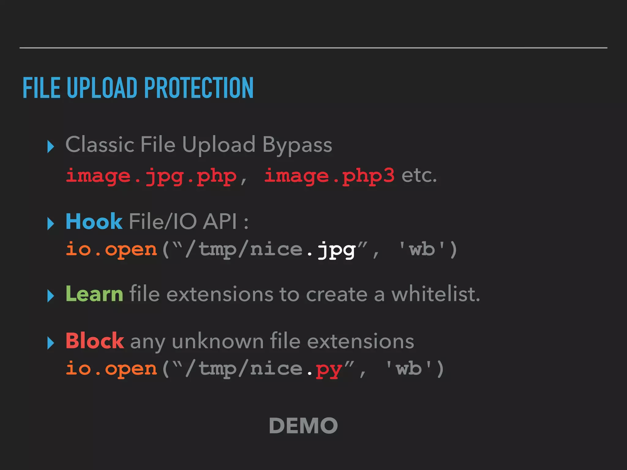 FILE UPLOAD PROTECTION
▸ Classic File Upload Bypass 
image.jpg.php, image.php3 etc.
▸ Hook File/IO API :  
io.open(“/tmp/nice.jpg”, 'wb')
▸ Learn ﬁle extensions to create a whitelist.
▸ Block any unknown ﬁle extensions 
io.open(“/tmp/nice.py”, 'wb')
DEMO
 