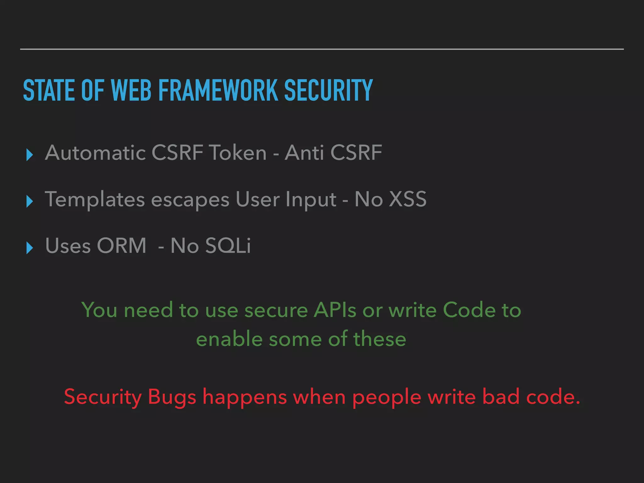 STATE OF WEB FRAMEWORK SECURITY
▸ Automatic CSRF Token - Anti CSRF
▸ Templates escapes User Input - No XSS
▸ Uses ORM - No SQLi
You need to use secure APIs or write Code to  
enable some of these
Security Bugs happens when people write bad code.
 