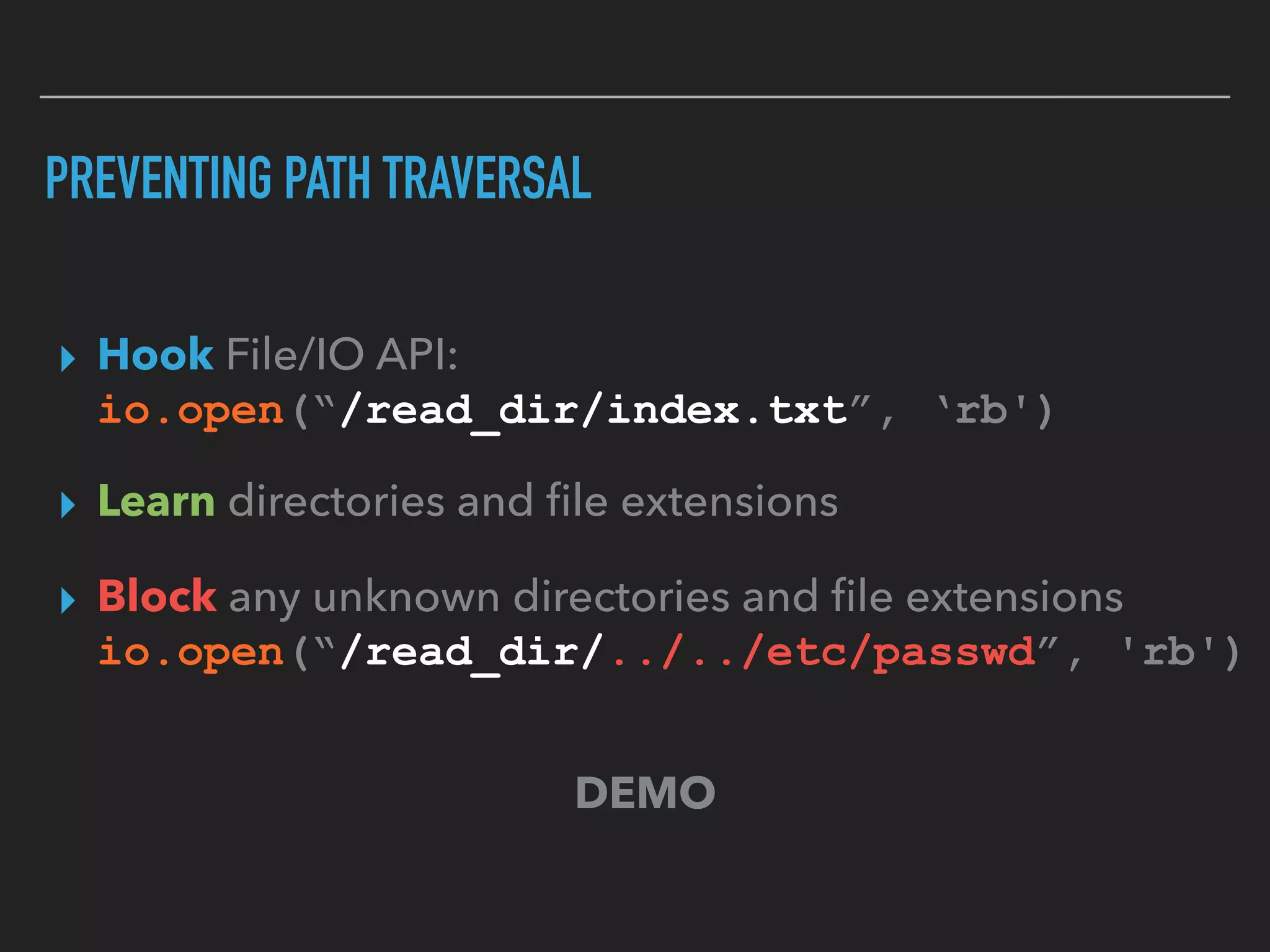 PREVENTING PATH TRAVERSAL
▸ Hook File/IO API: 
io.open(“/read_dir/index.txt”, ‘rb')
▸ Learn directories and ﬁle extensions
▸ Block any unknown directories and ﬁle extensions 
io.open(“/read_dir/../../etc/passwd”, 'rb')
DEMO
 