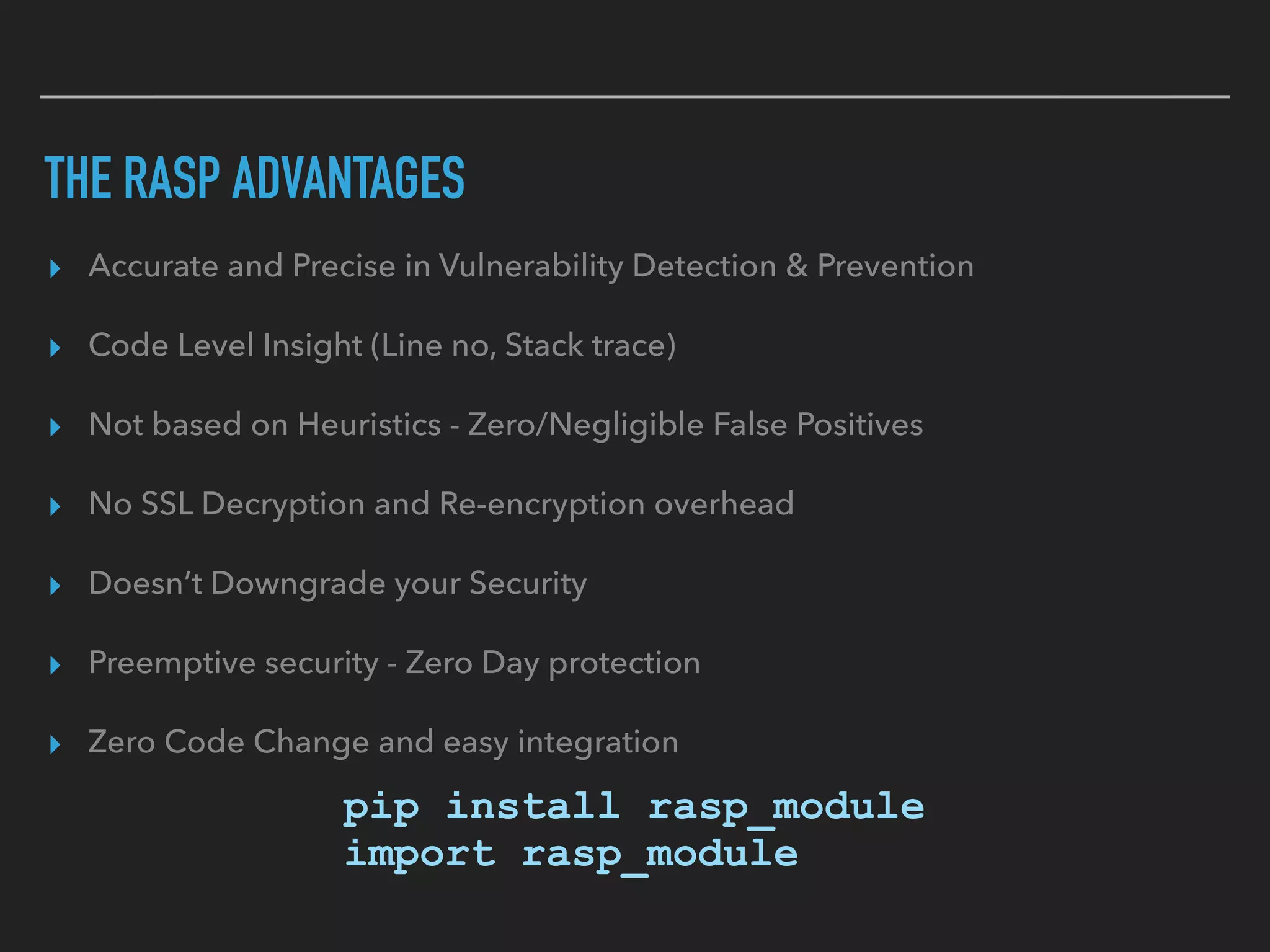THE RASP ADVANTAGES
▸ Accurate and Precise in Vulnerability Detection & Prevention
▸ Code Level Insight (Line no, Stack trace)
▸ Not based on Heuristics - Zero/Negligible False Positives
▸ No SSL Decryption and Re-encryption overhead
▸ Doesn’t Downgrade your Security
▸ Preemptive security - Zero Day protection
▸ Zero Code Change and easy integration 
 
pip install rasp_module 
import rasp_module
 