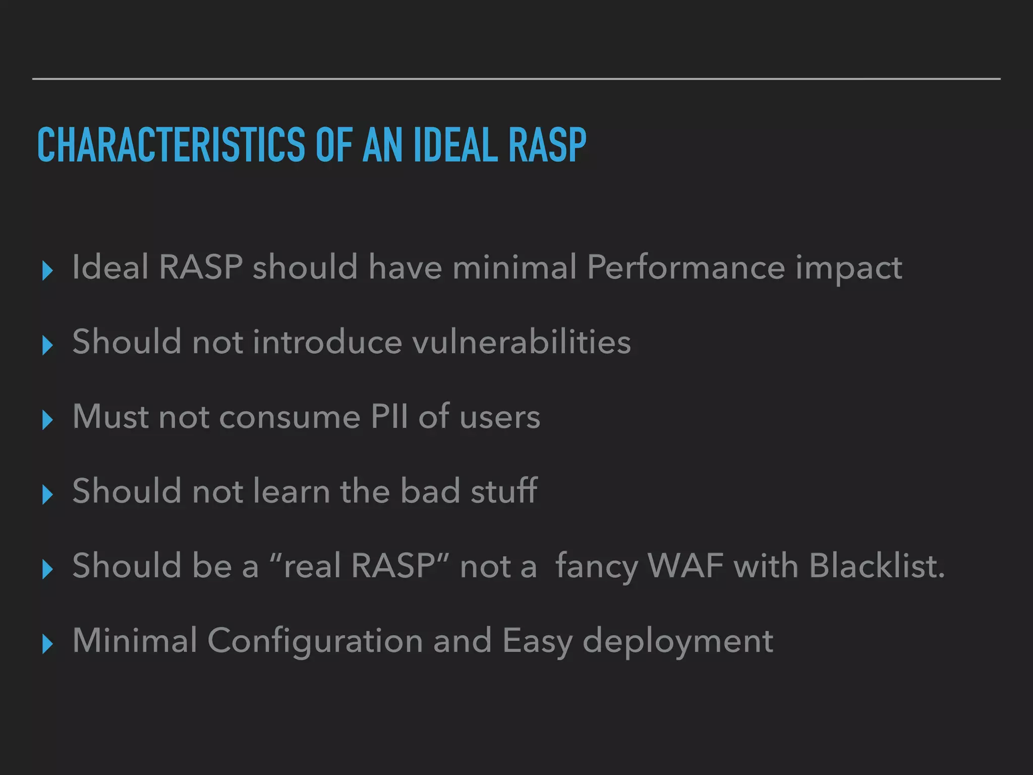 CHARACTERISTICS OF AN IDEAL RASP
▸ Ideal RASP should have minimal Performance impact
▸ Should not introduce vulnerabilities
▸ Must not consume PII of users
▸ Should not learn the bad stuff
▸ Should be a “real RASP” not a fancy WAF with Blacklist.
▸ Minimal Conﬁguration and Easy deployment
 