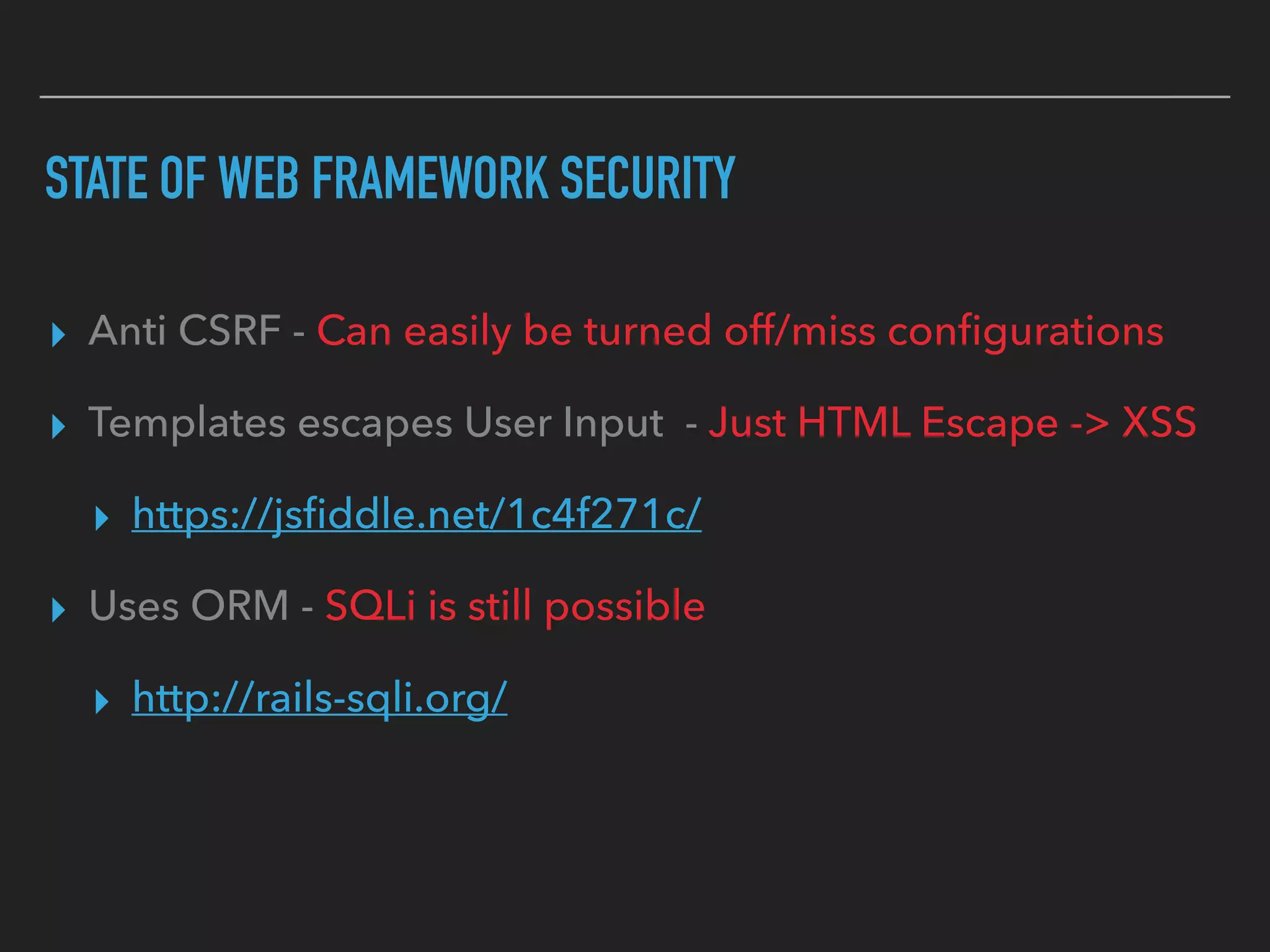 STATE OF WEB FRAMEWORK SECURITY
▸ Anti CSRF - Can easily be turned off/miss conﬁgurations
▸ Templates escapes User Input - Just HTML Escape -> XSS
▸ https://jsﬁddle.net/1c4f271c/
▸ Uses ORM - SQLi is still possible
▸ http://rails-sqli.org/
 
