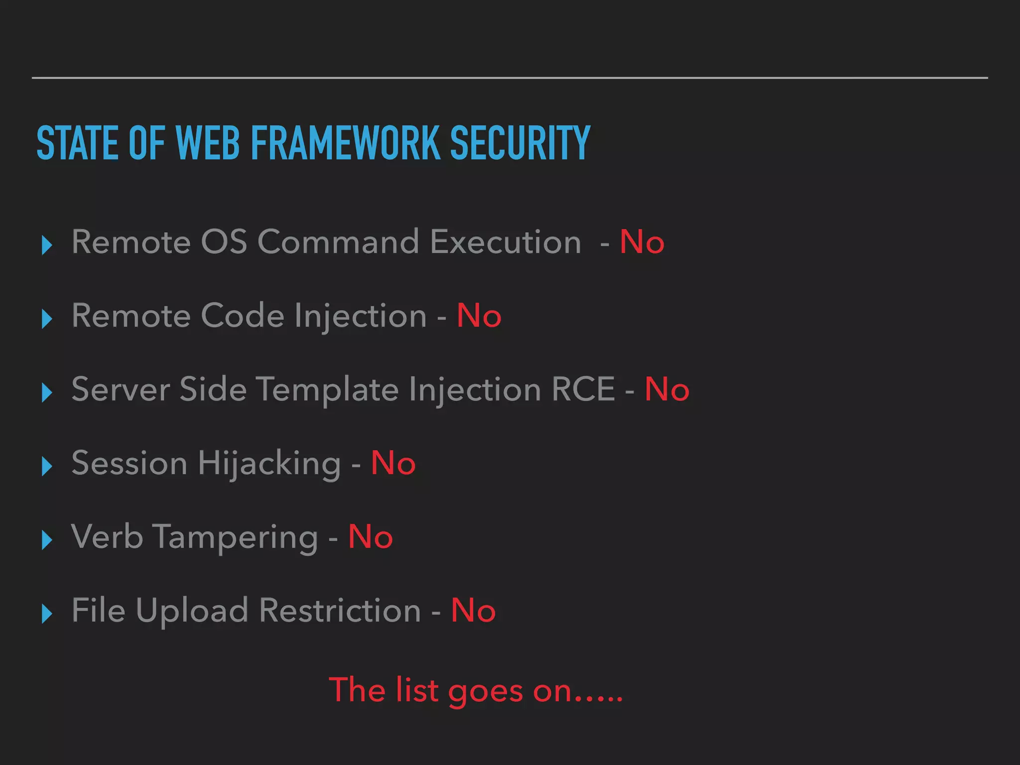 STATE OF WEB FRAMEWORK SECURITY
▸ Remote OS Command Execution - No
▸ Remote Code Injection - No
▸ Server Side Template Injection RCE - No
▸ Session Hijacking - No
▸ Verb Tampering - No
▸ File Upload Restriction - No
The list goes on…..
 