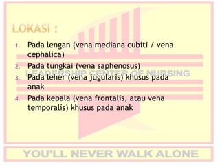 1. Pada lengan (vena mediana cubiti / vena
cephalica)
2. Pada tungkai (vena saphenosus)
3. Pada leher (vena jugularis) khusus pada
anak
4. Pada kepala (vena frontalis, atau vena
temporalis) khusus pada anak
 