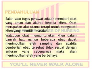 Salah satu tugas perawat adalah memberi obat
yang aman dan akurat kepada klien. Obat
merupakan alat utama terapi untuk mengobati
klien yang memiliki masalah.
Walaupun obat menguntungkan klien dalam
banyak hal, namun beberapa obat dapat
menimbulkan efek samping dan apabila
pemberian obat tersebut tidak sesuai dengan
anjuran yang sebenarnya maka akan
menimbulkan efek yang berbahaya.
 