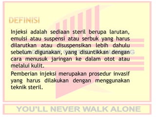 Injeksi adalah sediaan steril berupa larutan,
emulsi atau suspensi atau serbuk yang harus
dilarutkan atau disuspensikan lebih dahulu
sebelum digunakan, yang disuntikkan dengan
cara menusuk jaringan ke dalam otot atau
melalui kulit.
Pemberian injeksi merupakan prosedur invasif
yang harus dilakukan dengan menggunakan
teknik steril.
 