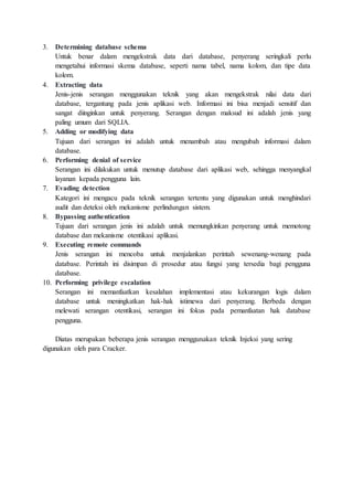 3. Determining database schema
Untuk benar dalam mengekstrak data dari database, penyerang seringkali perlu
mengetahui informasi skema database, seperti nama tabel, nama kolom, dan tipe data
kolom.
4. Extracting data
Jenis-jenis serangan menggunakan teknik yang akan mengekstrak nilai data dari
database, tergantung pada jenis aplikasi web. Informasi ini bisa menjadi sensitif dan
sangat diinginkan untuk penyerang. Serangan dengan maksud ini adalah jenis yang
paling umum dari SQLIA.
5. Adding or modifying data
Tujuan dari serangan ini adalah untuk menambah atau mengubah informasi dalam
database.
6. Performing denial of service
Serangan ini dilakukan untuk menutup database dari aplikasi web, sehingga menyangkal
layanan kepada pengguna lain.
7. Evading detection
Kategori ini mengacu pada teknik serangan tertentu yang digunakan untuk menghindari
audit dan deteksi oleh mekanisme perlindungan sistem.
8. Bypassing authentication
Tujuan dari serangan jenis ini adalah untuk memungkinkan penyerang untuk memotong
database dan mekanisme otentikasi aplikasi.
9. Executing remote commands
Jenis serangan ini mencoba untuk menjalankan perintah sewenang-wenang pada
database. Perintah ini disimpan di prosedur atau fungsi yang tersedia bagi pengguna
database.
10. Performing privilege escalation
Serangan ini memanfaatkan kesalahan implementasi atau kekurangan logis dalam
database untuk meningkatkan hak-hak istimewa dari penyerang. Berbeda dengan
melewati serangan otentikasi, serangan ini fokus pada pemanfaatan hak database
pengguna.
Diatas merupakan beberapa jenis serangan menggunakan teknik Injeksi yang sering
digunakan oleh para Cracker.
 