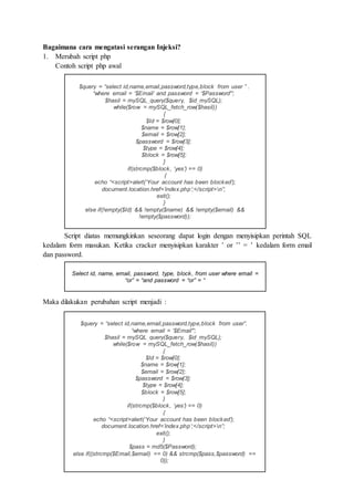 Bagaimana cara mengatasi serangan Injeksi?
1. Merubah script php
Contoh script php awal
Script diatas memungkinkan seseorang dapat login dengan menyisipkan perintah SQL
kedalam form masukan. Ketika cracker menyisipkan karakter ’ or ’’ = ’ kedalam form email
dan password.
Maka dilakukan perubahan script menjadi :
$query = “select id,name,email,password,type,block from user ” .
“where email = ‘$Email’ and password = ‘$Password'”;
$hasil = mySQL_query($query, $id_mySQL);
while($row = mySQL_fetch_row($hasil))
{
$Id = $row[0];
$name = $row[1];
$email = $row[2];
$password = $row[3];
$type = $row[4];
$block = $row[5];
}
if(strcmp($block, ‘yes’) == 0)
{
echo “<script>alert(‘Your account has been blocked’);
document.location.href=’index.php’;</script>n”;
exit();
}
else if(!empty($Id) && !empty($name) && !empty($email) &&
!empty($password));
$query = “select id,name,email,password,type,block from user”.
“where email = ‘$Email'”;
$hasil = mySQL_query($query, $id_mySQL);
while($row = mySQL_fetch_row($hasil))
{
$Id = $row[0];
$name = $row[1];
$email = $row[2];
$password = $row[3];
$type = $row[4];
$block = $row[5];
}
if(strcmp($block, ‘yes’) == 0)
{
echo “<script>alert(‘Your account has been blocked’);
document.location.href=’index.php’;</script>n”;
exit();
}
$pass = md5($Password);
else if((strcmp($Email,$email) == 0) && strcmp($pass,$password) ==
0));
Select id, name, email, password, type, block, from user where email =
“or” = “and password = “or” = “
 