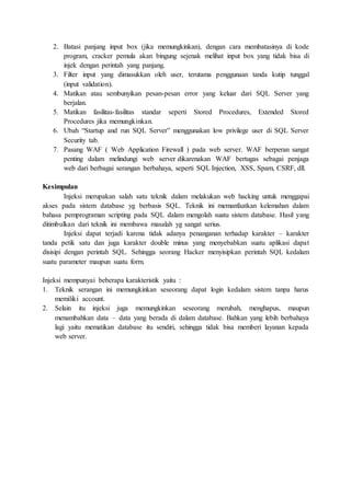 2. Batasi panjang input box (jika memungkinkan), dengan cara membatasinya di kode
program, cracker pemula akan bingung sejenak melihat input box yang tidak bisa di
injek dengan perintah yang panjang.
3. Filter input yang dimasukkan oleh user, terutama penggunaan tanda kutip tunggal
(input validation).
4. Matikan atau sembunyikan pesan-pesan error yang keluar dari SQL Server yang
berjalan.
5. Matikan fasilitas-fasilitas standar seperti Stored Procedures, Extended Stored
Procedures jika memungkinkan.
6. Ubah “Startup and run SQL Server” menggunakan low privilege user di SQL Server
Security tab.
7. Pasang WAF ( Web Application Firewall ) pada web server. WAF berperan sangat
penting dalam melindungi web server dikarenakan WAF bertugas sebagai penjaga
web dari berbagai serangan berbahaya, seperti SQL Injection, XSS, Spam, CSRF, dll.
Kesimpulan
Injeksi merupakan salah satu teknik dalam melakukan web hacking untuk menggapai
akses pada sistem database yg berbasis SQL. Teknik ini memanfaatkan kelemahan dalam
bahasa pemprograman scripting pada SQL dalam mengolah suatu sistem database. Hasil yang
ditimbulkan dari teknik ini membawa masalah yg sangat serius.
Injeksi dapat terjadi karena tidak adanya penanganan terhadap karakter – karakter
tanda petik satu dan juga karakter double minus yang menyebabkan suatu aplikasi dapat
disisipi dengan perintah SQL. Sehingga seorang Hacker menyisipkan perintah SQL kedalam
suatu parameter maupun suatu form.
Injeksi mempunyai beberapa karakteristik yaitu :
1. Teknik serangan ini memungkinkan seseorang dapat login kedalam sistem tanpa harus
memiliki account.
2. Selain itu injeksi juga memungkinkan seseorang merubah, menghapus, maupun
menambahkan data – data yang berada di dalam database. Bahkan yang lebih berbahaya
lagi yaitu mematikan database itu sendiri, sehingga tidak bisa memberi layanan kepada
web server.
 