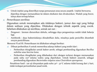 b) Untuk injeksi yang disterilkan tanpa pemanasan atau secara aseptik / injeksi berwarna. 
diperiksa dengan memasukkan ke dalam eksikator dan divakumkan. Wadah yang bocor, 
isinya akan terisap keluar. 
2. Pemeriksaan sterilitas 
Digunakan untuk menetapkan ada tidaknya bakteri, jamur dan ragi yang hidup 
dalam sediaan yang diperiksa. Dilakukan dengan tehnik aspetik yang cocok. 
Sebelum dilakukan uji sterilitas, untuk zat-zat : 
o Pengawet : larutan diencerkan dahulu, sehingga daya pengawetnya sudah tidak bekerja 
lagi. 
o Antibiotik : daya bakterisidanya diinaktifkan dulu, misalnya pada penicillin ditambah 
enzym penicillinase. 
Menurut FI.ed III. Pemeriksaan ini dilakukan sebagai berikut: 
a) Dibuat perbenihan A untuk memeriksa adanya bakteri yang terdiri dari : 
 Perbenihan thioglikolat untuk bakter aerob, sebagai pembanding digunakan Bacillus 
subtilise atau Sarcina lutea. 
 Perbenihan thioglikolat yang dibebaskan dari oksigen terlarut dengan memanaskan 
pada suhu 100o selama waktu yang diperlukan. Untuk bakteri anaerob, sebagai 
pembanding digunakan Bacteriodes vulgatus atau Clostridium sporogenus. 
Penafsiran hasil : zat uji dinyatakan pada suhu 30o - 32oC selama tidak kurang dari 7 hari, 
tidak terdapat pertumbuhan jasad renik. 
 