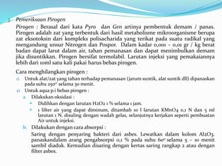 3. Pemeriksaan Pirogen 
Pirogen : Berasal dari kata Pyro dan Gen artinya pembentuk demam / panas. 
Pirogen adalah zat yang terbentuk dari hasil metabolisme mikroorganisme berupa 
zat eksotoksin dari kompleks polisacharida yang terikat pada suatu radikal yang 
mengandung unsur Nitrogen dan Pospor. Dalam kadar 0,001 – 0,01 gr / kg berat 
badan dapat larut dalam air, tahan pemanasan dan dapat menimbulkan demam 
jika disuntikkan. Pirogen bersifat termolabil. Larutan injeksi yang pemakaiannya 
lebih dari 10ml satu kali pakai harus bebas pirogen. 
Cara menghilangkan pirogen : 
1) Untuk alat/zat yang tahan terhadap pemanasan (jarum suntik, alat suntik dll) dipanaskan 
pada suhu 250o selama 30 menit. 
2) Untuk aqua p.i bebas pirogen : 
a. Dilakukan oksidasi : 
 Didihkan dengan larutan H2O2 1 % selama 1 jam. 
 1 lilter air yang dapat diminum, ditambah 10 l larutan KMnO4 0,1 N dan 5 ml 
larutan 1 N, disuling dengan wadah gelas, selanjutnya kerjakan seperti pembuatan 
Air untuk injeksi. 
b. Dilakukan dengan cara absorpsi : 
Saring dengan penyaring bakteri dari asbes. Lewatkan dalam kolom Al2O3. 
panaskandalam arang pengabsorpsi 0,1 % pada suhu 60o selama 5 – 10 menit 
sambil diaduk. Kemudian disaring dengan kertas saring rangkap 2 atau dengan 
filter asbes. 
 