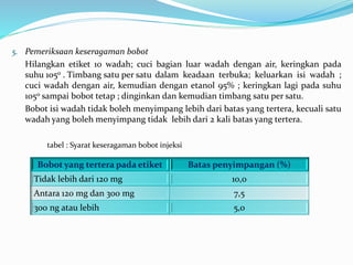 5. Pemeriksaan keseragaman bobot 
Hilangkan etiket 10 wadah; cuci bagian luar wadah dengan air, keringkan pada 
suhu 105o . Timbang satu per satu dalam keadaan terbuka; keluarkan isi wadah ; 
cuci wadah dengan air, kemudian dengan etanol 95% ; keringkan lagi pada suhu 
105o sampai bobot tetap ; dinginkan dan kemudian timbang satu per satu. 
Bobot isi wadah tidak boleh menyimpang lebih dari batas yang tertera, kecuali satu 
wadah yang boleh menyimpang tidak lebih dari 2 kali batas yang tertera. 
tabel : Syarat keseragaman bobot injeksi 
Bobot yang tertera pada etiket Batas penyimpangan (%) 
Tidak lebih dari 120 mg 10,0 
Antara 120 mg dan 300 mg 7,5 
300 ng atau lebih 5,0 
 