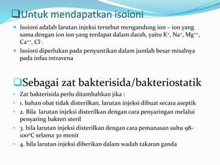 Untuk mendapatkan isoioni 
 Isoioni adalah larutan injeksi tersebut mengandung ion – ion yang 
sama dengan ion ion yang terdapat dalam darah, yaitu K+, Na+, Mg++, 
Ca++, Cl-. 
 Isoioni diperlukan pada penyuntikan dalam jumlah besar misalnya 
pada infus intravena 
Sebagai zat bakterisida/bakteriostatik 
• Zat bakterisida perlu ditambahkan jika : 
• 1. bahan obat tidak disterilkan, larutan injeksi dibuat secara aseptik 
• 2. Bila larutan injeksi disterilkan dengan cara penyaringan melalui 
penyaring bakteri steril 
• 3. bila larutan injeksi disterilkan dengan cara pemanasan suhu 98- 
1000C selama 30 menit 
• 4. bila larutan injeksi diberikan dalam wadah takaran ganda 
 