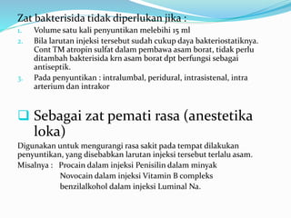 Zat bakterisida tidak diperlukan jika : 
1. Volume satu kali penyuntikan melebihi 15 ml 
2. Bila larutan injeksi tersebut sudah cukup daya bakteriostatiknya. 
Cont TM atropin sulfat dalam pembawa asam borat, tidak perlu 
ditambah bakterisida krn asam borat dpt berfungsi sebagai 
antiseptik. 
3. Pada penyuntikan : intralumbal, peridural, intrasistenal, intra 
arterium dan intrakor 
 Sebagai zat pemati rasa (anestetika 
loka) 
Digunakan untuk mengurangi rasa sakit pada tempat dilakukan 
penyuntikan, yang disebabkan larutan injeksi tersebut terlalu asam. 
Misalnya : Procain dalam injeksi Penisilin dalam minyak 
Novocain dalam injeksi Vitamin B compleks 
benzilalkohol dalam injeksi Luminal Na. 
 