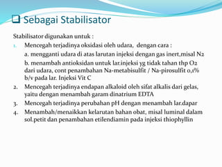  Sebagai Stabilisator 
Stabilisator digunakan untuk : 
1. Mencegah terjadinya oksidasi oleh udara, dengan cara : 
a. mengganti udara di atas larutan injeksi dengan gas inert,misal N2 
b. menambah antioksidan untuk lar.injeksi yg tidak tahan thp O2 
dari udara, cont penambahan Na-metabisulfit / Na-pirosulfit 0,1% 
b/v pada lar. Injeksi Vit C 
2. Mencegah terjadinya endapan alkaloid oleh sifat alkalis dari gelas, 
yaitu dengan menambah garam dinatrium EDTA 
3. Mencegah terjadinya perubahan pH dengan menambah lar.dapar 
4. Menambah/menaikkan kelarutan bahan obat, misal luminal dalam 
sol.petit dan penambahan etilendiamin pada injeksi thiophyllin 
 
