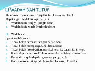  WADAH DAN TUTUP 
Dibedakan : wadah untuk injeksi dari kaca atau plastik 
Dapat juga dibedakan lagi menjadi : 
1. Wadah dosis tunggal (single dose) 
2. Wadah dosis ganda (multiple dose) 
 Wadah Kaca 
Syarat wadah kaca : 
1. Tidak boleh bereaksi dengan bahan obat 
2. Tidak boleh mempengaruhi khasiat obat 
3. Tidak boleh memberikan partikel kecil ke dalam lar injeksi. 
4. Harus dapat memungkinkan pemeriksaan isinya dgn mudah 
5. Dapat ditutup kedap dengan cara yang cocok 
6. Harus memenuhi syarat Uji wadah kaca untuk injeksi 
 