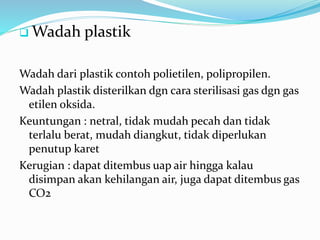 Wadah plastik 
Wadah dari plastik contoh polietilen, polipropilen. 
Wadah plastik disterilkan dgn cara sterilisasi gas dgn gas 
etilen oksida. 
Keuntungan : netral, tidak mudah pecah dan tidak 
terlalu berat, mudah diangkut, tidak diperlukan 
penutup karet 
Kerugian : dapat ditembus uap air hingga kalau 
disimpan akan kehilangan air, juga dapat ditembus gas 
CO2 
 