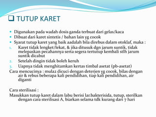  TUTUP KARET 
 Digunakan pada wadah dosis ganda terbuat dari gelas/kaca 
 Dibuat dari karet sintetis / bahan lain yg cocok 
 Syarat tutup karet yang baik aadalah bila direbus dalam otoklaf, maka : 
1. Karet tidak lengket/lekat, & jika ditusuk dgn jarum suntik, tidak 
melepaskan pecahannya serta segera tertutup kembali stlh jarum 
suntik dicabut 
2. Setelah dingin tidak boleh keruh 
3. Uapnya tidak menghitamkan kertas timbal asetat (pb-asetat) 
Cara mencucinya : mula2 dicuci dengan deterjen yg cocok, bilas dengan 
air & rebus beberapa kali pendidihan, tiap kali pendidihan, air 
diganti 
Cara sterilisasi : 
Masukkan tutup karet dalam labu berisi lar.bakterisida, tutup, sterilkan 
dengan cara sterilisasi A, biarkan selama tdk kurang dari 7 hari 
 