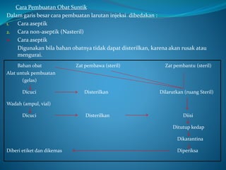 Cara Pembuatan Obat Suntik 
Dalam garis besar cara pembuatan larutan injeksi dibedakan : 
1. Cara aseptik 
2. Cara non-aseptik (Nasteril) 
 Cara aseptik 
Digunakan bila bahan obatnya tidak dapat disterilkan, karena akan rusak atau 
mengurai. 
Bahan obat Zat pembawa (steril) Zat pembantu (steril) 
Alat untuk pembuatan 
(gelas) 
Dicuci Disterilkan Dilarutkan (ruang Steril) 
Wadah (ampul, vial) 
Dicuci Disterilkan Diisi 
Ditutup kedap 
Dikarantina 
Diberi etiket dan dikemas Diperiksa 
 