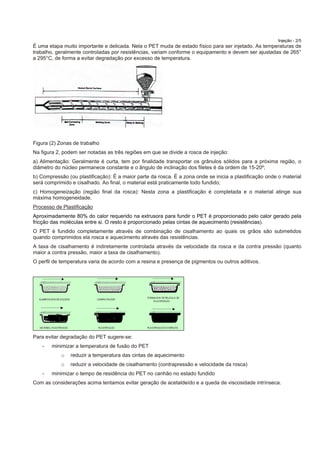 Injeção - 2/5
É uma etapa muito importante e delicada. Nela o PET muda de estado físico para ser injetado. As temperaturas de
trabalho, geralmente controladas por resistências, variam conforme o equipamento e devem ser ajustadas de 265°
a 295°C, de forma a evitar degradação por excesso de temperatura.
Figura (2) Zonas de trabalho
Na figura 2, podem ser notadas as três regiões em que se divide a rosca de injeção:
a) Alimentação: Geralmente é curta, tem por finalidade transportar os grânulos sólidos para a próxima região, o
diâmetro do núcleo permanece constante e o ângulo de inclinação dos filetes é da ordem de 15-20º;
b) Compressão (ou plastificação): É a maior parte da rosca. É a zona onde se inicia a plastificação onde o material
será comprimido e cisalhado. Ao final, o material está praticamente todo fundido;
c) Homogeneização (região final da rosca): Nesta zona a plastificação é completada e o material atinge sua
máxima homogeneidade.
Processo de Plastificação
Aproximadamente 80% do calor requerido na extrusora para fundir o PET é proporcionado pelo calor gerado pela
fricção das moléculas entre si. O resto é proporcionado pelas cintas de aquecimento (resistências).
O PET é fundido completamente através de combinação de cisalhamento ao quais os grãos são submetidos
quando comprimidos ela rosca e aquecimento através das resistências.
A taxa de cisalhamento é indiretamente controlada através da velocidade da rosca e da contra pressão (quanto
maior a contra pressão, maior a taxa de cisalhamento).
O perfil de temperatura varia de acordo com a resina e presença de pigmentos ou outros aditivos.
Para evitar degradação do PET sugere-se:
- minimizar a temperatura de fusão do PET
o reduzir a temperatura das cintas de aquecimento
o reduzir a velocidade de cisalhamento (contrapressão e velocidade da rosca)
- minimizar o tempo de residência do PET no canhão no estado fundido
Com as considerações acima tentamos evitar geração de acetaldeído e a queda de viscosidade intrínseca.
 