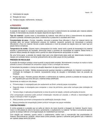 Injeção - 4/5
c) Velocidade de injeção
d) Rotação da rosca
e) Tempos (injeção, resfriamento, recalque)
a) PRESSÕES:
PRESSÃO DE INJEÇÃO
A pressão de injeção é a pressão necessária para promover o preenchimento da cavidade pelo material plástico
fundido. A intensidade da pressão de injeção depende de alguns fatores:
Tipo de material - quanto maior a viscosidade do material, mais difícil se torna o preenchimento da cavidade,
portanto a pressão necessária para fazer o material fluir e preencher a cavidade será maior.
Complexidade da peça - Curvas, ressaltos, nervuras e paredes finas dificultam o fluxo do material dentro da
cavidade além de causar resfriamento precoce do material, causando aumento da viscosidade e portanto
dificultando o fluxo do material. Devido a estes obstáculos o nível da pressão de injeção deve ser maior que em
peças menos complexas.
Temperatura do molde - Quanto maior a temperatura do molde, menor será a perda de temperatura do material
durante o preenchimento da cavidade, diminuindo assim o aumento da viscosidade do material. Dessa forma, é
possível utilizar pressão de injeção menor quando se utiliza temperaturas apropriadas no molde.
De uma forma geral, a pressão de injeção ideal para uma determinada peça pode ser determinada iniciando a
injeção com pressão baixa e aumentar gradualmente até se obter peças de boa qualidade.
PRESSÃO DE RECALQUE
A pressão de recalque começa a atuar quando a peça já está completa. Normalmente o recalque se realiza a baixa
pressão e possui a finalidade de compactar a peça e evitar a contração da mesma.
A intensidade da pressão e o tempo de atuação dependem de alguns fatores como:
 Temperatura do molde - Moldes excessivamente quentes retardam a solidificação do material e aumentam a
contração de moldagem do material, necessitando tempo de atuação e intensidade maior da pressão de
recalque.
 Projeto da peça - Paredes grossas dificultam o resfriamento do material, portanto a pressão de recalque deve
ser regulada para que atue até que o material esteja solidificado.
Geralmente se realiza em três etapas:
 Primeira etapa: é empregada para dar acabamento ao finish, evitando peças incompletas
 Segunda etapa: é empregada para compactar o corpo da pré-forma, para evitar rechupes pela contração do
material
 Terceira etapa: é aplicada principalmente na área do ponto de injeção, evitando perfurações do ponto.
Uma compactação excessiva pode produzir cristalização induzida por pressão, e dificulta a desmoldagem das
peças e rechupes e flash no gargalo.
 Altas pressões aumentam a temperatura de solidificação (transição vítrea)
 Baixas pressões de compactação podem produzir rechupes nas peças moldadas.
CONTRA PRESSÃO
A contra pressão é a pressão que se opõe ao retorno da rosca durante a dosagem do material. Quanto maior,
maior é a dificuldade do retorno da rosca, aumentando o cisalhamento no material. Tal fator é conveniente apenas
quando se deseja melhorar a homogeneização de masterbatch por exemplo.
Com relação aos materiais, quanto menor o cisalhamento, melhor será a manutenção das propriedades do
material. Recomenda-se, portanto, utilizar baixa contra pressão, apenas o suficiente para garantir que o material a
ser injetado esteja isento de bolhas.
 