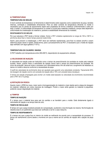 Injeção - 5/5
b) TEMPERATURAS
TEMPERATURA NO MOLDE
O bom controle da temperatura na ferramenta é determinante sobre aspectos como acabamento da peça, tensões
internas, contração e estabilidade dimensional. Para se obter controle de temperatura eficiente no molde é
necessário que os canais de aquecimento sejam bem projetados de forma a distribuir uniformemente o calor por
todo o molde. A uniformidade da temperatura no molde é crucial para materiais cristalinos, porque dela depende a
uniformidade da cristalização do material e, portanto a estabilidade dimensional do moldado.
RESFRIAMENTO DO MOLDE
Por sua natureza o PET tende a formar cristais. Como o PET cristaliza rapidamente no range de 150 a 190°C, a
pré-forma deve ficar o menor tempo possível neste limite.
Assim, para prevenir a cristalização, o PET deve ser resfriado rapidamente, para ficar no estado amorfo e assim
obtermos peças claras e rígidas. Desta forma, para o processamento do PET, é necessário que o molde de injeção
seja resfriado com água gelada (7-10°C).
TEMPERATURA DO CILINDRO / MASSA
O PET trabalha com temperaturas entre 265-295°C, dependendo do equipamento utilizado.
c) VELOCIDADE DE INJEÇÃO
A velocidade de injeção pode ser traduzida como o tempo de preenchimento da cavidade do molde pelo material
fundido. Assim, quanto maior a velocidade de injeção menor será o tempo de preenchimento da cavidade. No
início de produção, deve-se iniciar o processo com velocidade lenta a fim de evitar-se o surgimento de rebarbas ou
danos no molde e elevá-la conforme a necessidade da peça.
O perfil de velocidade de enchimento deve ser ajustado para garantir uma velocidade constante. Tipicamente 90%
da dosagem de injeção ocorre com pressão de injeção alta e 10% com pressão baixa (recalque)
O tempo de injeção empregado para encher um molde está baseado na velocidade de enchimento recomendada
para o PET (8 a 12 g/seg).
d) ROTAÇÃO DA ROSCA
Quanto maior o RPM da rosca, maior será a homogeneização do material e mais rápida será a etapa de dosagem
do material, refletindo em ciclos menores de moldagem. Porém o maior atrito gerado no material é prejudicial,
podendo causar degradação do material.
e) TEMPOS
TEMPO DE INJEÇÃO
É o tempo que o material leva para sair do canhão e se transferir para o molde. Está diretamente ligado à
velocidade de injeção e ao tempo total de ciclo.
TEMPO DE RECALQUE
É tempo em que a peça receberá pressão de compactação, auxiliando a boa formação da mesma. Na formação de
rebarba esse é um parâmetro que deve ser verificado e se for o caso reduzi-lo.
TEMPO DE RESFRIAMENTO
É o tempo em que a peça fica no interior do molde se resfriando de acordo com a necessidade do processo. O
tempo de resfriamento ocorre desde o momento em que a resina sai do canhão de injeção até a ejeção da peça
final.
 