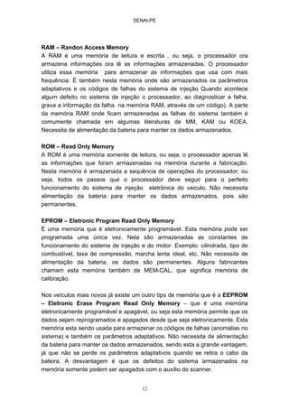 SENAI-PE
12
RAM – Randon Access Memory
A RAM é uma memória de leitura e escrita , ou seja, o processador ora
armazena informações ora lê as informações armazenadas. O processador
utiliza essa memória para armazenar as informações que usa com mais
frequência. É também nesta memória onde são armazenados os parâmetros
adaptativos e os códigos de falhas do sistema de injeção Quando acontece
algum defeito no sistema de injeção o processador, ao diagnosticar a falha,
grava a informação da falha na memória RAM, através de um código). A parte
da memória RAM onde ficam armazenadas as falhas do sistema também é
comumente chamada em algumas literaturas de MM, KAM ou KOEA.
Necessita de alimentação da bateria para manter os dados armazenados.
ROM – Read Only Memory
A ROM é uma memória somente de leitura, ou seja, o processador apenas lê
as informações que foram armazenadas na memória durante a fabricação.
Nesta memória é armazenada a sequência de operações do processador, ou
seja, todos os passos que o processador deve seguir para o perfeito
funcionamento do sistema de injeção eletrônica do veiculo. Não necessita
alimentação da bateria para manter os dados armazenados, pois são
permanentes.
EPROM – Eletronic Program Read Only Memory
É uma memória que é eletronicamente programável. Esta memória pode ser
programada uma única vez. Nela são armazenadas as constantes de
funcionamento do sistema de injeção e do motor. Exemplo: cilindrada, tipo de
combustível, taxa de compressão, marcha lenta ideal, etc. Não necessita de
alimentação da bateria, os dados são permanentes. Alguns fabricantes
chamam esta memória também de MEM-CAL, que significa memória de
calibração.
Nos veículos mais novos já existe um outro tipo de memória que é a EEPROM
– Eletronic Erase Program Read Only Memory – que é uma memória
eletronicamente programável e apagável, ou seja esta memória permite que os
dados sejam reprogramados e apagados desde que seja eletronicamente. Esta
memória esta sendo usada para armazenar os códigos de falhas (anomalias no
sistema) e também os parâmetros adaptativos. Não necessita de alimentação
da bateria para manter os dados armazenados, sendo esta a grande vantagem,
já que não se perde os parâmetros adaptativos quando se retira o cabo da
bateira. A desvantagem é que os defeitos do sistema armazenados na
memória somente podem ser apagados com o auxílio do scanner.
 