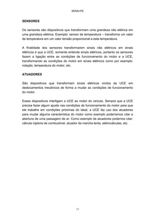 SENAI-PE
13
SENSORES
Os sensores são dispositivos que transformam uma grandeza não elétrica em
uma grandeza elétrica. Exemplo: sensor de temperatura – transforma um valor
de temperatura em um valor tensão proporcional a esta temperatura.
A finalidade dos sensores transformarem sinais não elétricos em sinais
elétricos é que a UCE, somente entende sinais elétricos, portanto os sensores
fazem a ligação entre as condições de funcionamento do motor e a UCE,
transformando as condições do motor em sinais elétricos como por exemplo:
rotação, temperatura do motor, etc.
ATUADORES
São dispositivos que transformam sinais elétricos vindos da UCE em
deslocamentos mecânicos de forma a mudar as condições de funcionamento
do motor.
Esses dispositivos interligam a UCE ao motor do veículo. Sempre que a UCE
precisa fazer algum ajuste nas condições de funcionamento do motor para que
ele trabalhe em condições próximas do ideal, a UCE faz uso dos atuadores
para mudar alguma característica do motor como exemplo poderíamos citar a
abertura de uma passagem de ar. Como exemplo de atuadores podemos citar:
válvula injetora de combustível, atuador de marcha lenta, eletroválvulas, etc.
 