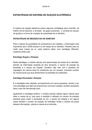 SENAI-PE
14
ESTRATÉGIAS DO SISTEMA DE INJEÇÃO ELETRÔNICA
O sistema de injeção eletrônica possui algumas estratégias para controlar, da
melhor forma possível, a emissão de gases poluentes, o controle do avanço
da ignição e a forma de medição da quantidade de ar admitido.
ESTRATÉGIAS DE MEDIÇÃO DO AR ADMITIDO
Para o cálculo da quantidade de combustível a ser injetado, a informação mais
importante que o ECM precisa é a de massa de ar admitido. Portanto para se
medir essa massa de ar, cada sistema utiliza uma estratégia diferente,
podemos então citar:
Estratégia Ângulo x Rotação
Nesta estratégia, o módulo calcula uma aproximação da massa de ar admitido,
através da informação recebida de dois sensores: o sensor de posição da
borboleta e o sensor de rotação. Também vale citar que o parafuso de
regulagem da marcha lenta foi substituído por um atuador, chamado corretor
de marcha lenta que atua diretamente na borboleta do acelerador.
Estratégia Densidade x Rotação
É a estratégia mais utilizada, principalmente em carros populares, devido a ser
uma estratégia que além de proporcionar uma boa medição, também apresenta
baixo custo de manutenção para.
Igualmente a estratégia anterior, o módulo precisa realizar algum cálculo para
obter a massa de ar, pois para a medição é utilizado um sensor de pressão
absoluta (para medir a densidade do ar), o sensor de rotação e em alguns
casos também o sensor de posição da borboleta. Então o módulo de posse
dessas informações, calcula a massa de ar admitida.
 