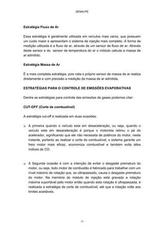 SENAI-PE
15
Estratégia Fluxo de Ar
Essa estratégia é geralmente utilizada em veículos mais caros, que possuem
um custo maior e apresentam o sistema de injeção mais completo. A forma de
medição utilizada é a fluxo de ar, através de um sensor de fluxo de ar. Através
deste sensor e do sensor de temperatura do ar o módulo calcula a massa de
ar admitido.
Estratégia Massa de Ar
É a mais completa estratégia, pois nela o próprio sensor de massa de ar realiza
diretamente e com precisão a medição da massa de ar admitida.
ESTRATÉGIAS PARA O CONTROLE DE EMISSÕES EVAPORATIVAS
Dentre as estratégias para controle das emissões de gases podemos citar:
CUT-OFF (Corte de combustível)
A estratégia cut-off é realizada em duas ocasiões:
A primeira quando o veículo esta em desaceleração, ou seja, quando o
veículo esta em desaceleração é porque o motorista retirou o pé do
acelerador, significando que ele não necessita de potência do motor, neste
instante, portanto ao realizar o corte do combustível, o sistema garante um
freio motor mais eficaz, economiza combustível e também evita altos
índices de CO.
A Segunda ocasião é com a intenção de evitar o desgaste prematuro do
motor, ou seja, todo motor de combustão é fabricado para trabalhar com um
nível máximo de rotação que, se ultrapassado, causa o desgaste prematuro
do motor. Na memória do módulo de injeção está gravada a rotação
máxima suportável pelo motor então quando esta rotação é ultrapassada, é
realizada a estratégia de corte de combustível, até que a rotação volte aos
limites aceitáveis.
 