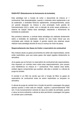 SENAI-PE
16
DASH-POT (Retardamento do fechamento da borboleta)
Esta estratégia tem a função de evitar o descontrole da mistura ar +
combustível. Nas desacelerações, quando o motorista retira rapidamente o pé
do acelerador, a borboleta fecha-se rapidamente, consequentemente, causa
um grande desajuste na mistura e uma emanação muito grande de
hidrocarbonetos (HyCx), então, com a intenção de evitar esses problemas, o
sistema de injeção realiza essa estratégia, retardando o fechamento da
borboleta do acelerador.
Nos primeiros sistemas, o controle desta estratégia era realizado diretamente
sobre a borboleta do acelerador, através de uma haste móvel que era
controlada pelo módulo de injeção. A grande maioria dos sistemas atuais
realizam essa estratégia através do recuo e avanço do motor de passo.
Reaproveitamento dos Gases do Carter e reservatório de combustível
Nos motores atuais os gases provenientes do cárter são reaproveitados, sendo
então readmitidos, para que esses gases não sejam jogados diretamente na
atmosfera.
Já os gases que se formam no reservatório de combustível são reaproveitados,
mas requerem um controle maior sobre esse reaproveitamento, pois causam
uma interferência na mistura ar + combustível. Para realizar essa tarefa,
existem alguns componentes que auxiliam, são eles o canister e a válvula de
purga do canister.
O canister é um filtro de carvão que tem a função de filtrar os gases do
reservatório de combustível antes de serem readmitidos ou lançados na
atmosfera.
A válvula de purga do canister tem a função de permitir a passagem dos gases
apenas quando o motor está em rotação superior a aproximadamente 1500
rpm. O seu funcionamento é através do vácuo do coletor de admissão, quando
o vácuo se torna suficiente a válvula se abre permitindo a passagem dos gases
do canister para a admissão.
 