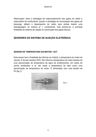SENAI-PE
18
Observação: tanto a estratégia de reaproveitamento dos gases do cárter e
reservatório de combustível, quanto a estratégia de recirculação dos gases de
descarga, afetam o desempenho do motor, pois ambas trazem uma
desregulagem na mistura ar + combustível, mas lembre-se, a principal
finalidade do sistema de injeção é a diminuição dos gases tóxicos.
SENSORES DO SISTEMA DE INJEÇÃO ELETRÔNICA
SENSOR DE TEMPERATURA DO MOTOR - ECT
Este sensor tem a finalidade de informar ao módulo a temperatura do motor do
veículo. É do tipo resistivo NTC. Ele informa a temperatura do motor através de
uma aproximação da temperatura da água de arrefecimento, em casos de
carros arrefecidos a ar, ele mede a temperatura do óleo como uma
aproximação da temperatura do motor. É alimentado com uma tensão de
5V.(fig.1)
FIG 1
 