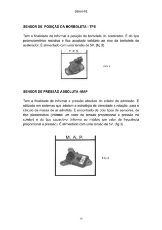 SENAI-PE
19
SENSOR DE POSIÇÃO DA BORBOLETA - TPS
Tem a finalidade de informar a posição da borboleta do acelerador. É do tipo
potenciométrico resistivo e fica acoplado solidário ao eixo da borboleta do
acelerador. É alimentado com uma tensão de 5V. (fig 2)
SENSOR DE PRESSÃO ABSOLUTA -MAP
Tem a finalidade de informar a pressão absoluta do coletor de admissão. É
utilizado em sistemas que adotam a estratégia de densidade x rotação, para o
cálculo da massa de ar admitida. É encontrado de dois tipos de sensores, do
tipo piezoresitivo (informa um valor de tensão proporcional a pressão no
coletor) e do tipo capacitivo (informa ao módulo um valor de frequência
proporcional a pressão). É alimentado com uma tensão de 5V. (fig 3)
FIG 2
FIG 3
 
