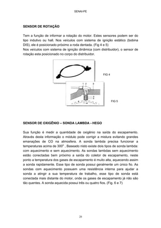 SENAI-PE
20
SENSOR DE ROTAÇÃO
Tem a função de informar a rotação do motor. Estes sensores podem ser do
tipo indutivo ou hall. Nos veículos com sistema de ignição estático (bobina
DIS), ele é posicionado próximo a roda dentada. (Fig 4 e 5)
Nos veículos com sistema de ignição dinâmica (com distribuidor), o sensor de
rotação esta posicionado no corpo do distribuidor.
SENSOR DE OXIGÊNIO – SONDA LAMBDA - HEGO
Sua função é medir a quantidade de oxigênio na saída do escapamento.
Através desta informação o módulo pode corrigir a mistura evitando grandes
emanações de CO na atmosfera. A sonda lambda precisa funcionar a
temperaturas acima de 300o
, Baseado nisto existe dois tipos de sonda lambda:
com aquecimento e sem aquecimento. As sondas lambdas sem aquecimento
estão conectadas bem próximo a saída do coletor de escapamento, neste
ponto a temperatura dos gases de escapamento é muito alta, aquecendo assim
a sonda rapidamente. Esse tipo de sonda possui geralmente um único fio. As
sondas com aquecimento possuem uma resistência interna para ajudar a
sonda a atingir a sua temperatura de trabalho, esse tipo de sonda está
conectada mais distante do motor, onde os gases de escapamento já não são
tão quentes. A sonda aquecida possui três ou quatro fios. (Fig. 6 e 7)
FIG 4
FIG 5
 