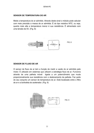 SENAI-PE
22
SENSOR DE TEMPERATURA DO AR
Mede a temperatura do ar admitido. Através deste sinal o módulo pode calcular
com mais precisão a massa de ar admitida. É do tipo resistivo NTC, ou seja,
quanto mais alta a temperatura menor é sua resistência. É alimentado com
uma tensão de 5V. (Fig. 8)
SENSOR DE FLUXO DE AR
O sensor de fluxo de ar tem a função de medir a vazão do ar admitido pelo
motor. É utilizado em sistemas que utilizam a estratégia fluxo de ar. Funciona
através de uma palheta móvel ligada a um potenciômetro que muda
proporcionalmente sua resistência com o deslocamento da palheta. Faz parte
do seu conjunto um sensor de temperatura do ar. Está localizado entre o filtro
de ar e a borboleta do acelerador. (Fig. 9)
FIG. 8
FIG. 9
 