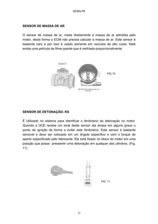 SENAI-PE
23
SENSOR DE MASSA DE AR
O sensor de massa de ar, mede diretamente a massa de ar admitida pelo
motor, desta forma o ECM não precisa calcular a massa de ar. Este sensor é
bastante caro e por isso é usado somente em veículos de alto custo. Nele
existe uma película de filme quente que é resfriada proporcionalmente
SENSOR DE DETONAÇÃO- KS
É Utilizado no sistema para identificar o fenômeno da detonação no motor.
Quando a UCE recebe um sinal deste sensor ela atrasa em alguns graus o
ponto de ignição de forma a evitar este fenômeno. Este sensor é bastante
sensível e deve ser colocado em um ângulo específico e com o torque de
aperto especificado pelo fabricante. Ele está fixado no bloco do motor em uma
posição que possa pressentir uma detonação em qualquer dos cilindros. (Fig.
11)
FIG 10
FIG. 11
 