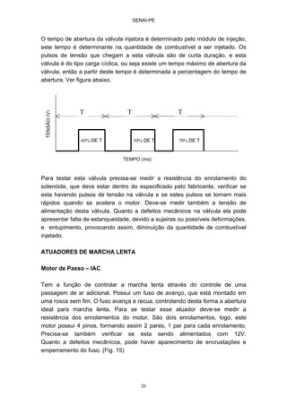 SENAI-PE
26
O tempo de abertura da válvula injetora é determinado pelo módulo de injeção,
este tempo é determinante na quantidade de combustível a ser injetado. Os
pulsos de tensão que chegam a esta válvula são de curta duração, e esta
válvula é do tipo carga cíclica, ou seja existe um tempo máximo de abertura da
válvula, então a partir deste tempo é determinada a percentagem do tempo de
abertura. Ver figura abaixo.
Para testar esta válvula precisa-se medir a resistência do enrolamento do
solenóide, que deve estar dentro do especificado pelo fabricante, verificar se
esta havendo pulsos de tensão na válvula e se estes pulsos se tornam mais
rápidos quando se acelera o motor. Deve-se medir também a tensão de
alimentação desta válvula. Quanto a defeitos mecânicos na válvula ela pode
apresentar falta de estanqueidade, devido a sujeiras ou possíveis deformações,
e entupimento, provocando assim, diminuição da quantidade de combustível
injetado.
ATUADORES DE MARCHA LENTA
Motor de Passo – IAC
Tem a função de controlar a marcha lenta através do controle de uma
passagem de ar adicional. Possui um fuso de avanço, que está montado em
uma rosca sem fim. O fuso avança e recua, controlando desta forma a abertura
ideal para marcha lenta. Para se testar esse atuador deve-se medir a
resistência dos enrolamentos do motor. São dois enrolamentos, logo, este
motor possui 4 pinos, formando assim 2 pares, 1 par para cada enrolamento.
Precisa-se também verificar se esta sendo alimentados com 12V.
Quanto a defeitos mecânicos, pode haver aparecimento de encrustações e
emperramento do fuso. (Fig. 15)
70% DE T50% DE T60% DE T
TENSÃO(V)
T T T
TEMPO (ms)
 