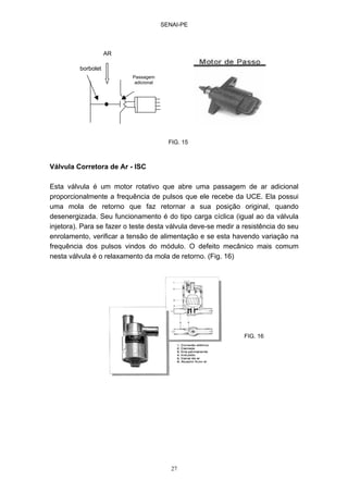 SENAI-PE
27
Válvula Corretora de Ar - ISC
Esta válvula é um motor rotativo que abre uma passagem de ar adicional
proporcionalmente a frequência de pulsos que ele recebe da UCE. Ela possui
uma mola de retorno que faz retornar a sua posição original, quando
desenergizada. Seu funcionamento é do tipo carga cíclica (igual ao da válvula
injetora). Para se fazer o teste desta válvula deve-se medir a resistência do seu
enrolamento, verificar a tensão de alimentação e se esta havendo variação na
frequência dos pulsos vindos do módulo. O defeito mecânico mais comum
nesta válvula é o relaxamento da mola de retorno. (Fig. 16)
Passagem
adicional
borbolet
AR
FIG. 15
FIG. 16
 