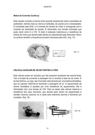 SENAI-PE
28
Motor de Corrente Contínua
Este atuador controla a marcha lenta atuando diretamente sobre a borboleta do
acelerador, abrindo mais ou menos a borboleta, de acordo com a necessidade.
É controlado pela UCE, e a inversão de sentido do motor é conseguida com a
inversão da polaridade da tensão. É alimentado com tensão chaveada que
pode variar entre 0 a 12V. O teste é realizado medindo-se a resistência da
bobina do motor que deverá estar dentro do especificado pelo fabricante. Deve-
se verificar também a frequência do pulso chaveado pela UCE. (Fig. 17)
VÁLVULA AUXILIAR DE AR DE PARTIDA A FRIO
Esta válvula existe em veículos que não possuem atuadores de marcha lenta.
Tem a função de aumentar a passagem de ar durante a fase fria do motor. É
do tipo térmica, ou seja, ela é formada internamente por uma lâmina bimetálica,
que ao aquecer deforma-se fechando a passagem de ar. O aquecimento da
lamina bimetálica é ajudada por uma resistência de aquecimento. Ela é
alimentada com uma tensão de 12V. Para se testar esta válvula mede-se a
resistência dos seus terminais, que deverá estar dentro do especificado e
também deve-se observar se a haste esta realmente abrindo e fechando por
completo. (Fig. 18)
FIG. 17
FIG. 18
 