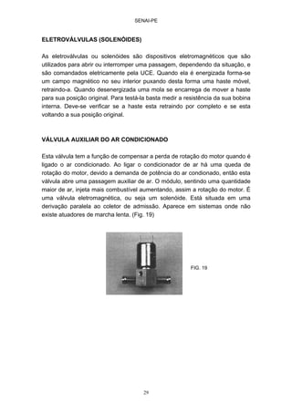SENAI-PE
29
ELETROVÁLVULAS (SOLENÓIDES)
As eletroválvulas ou solenóides são dispositivos eletromagnéticos que são
utilizados para abrir ou interromper uma passagem, dependendo da situação, e
são comandados eletricamente pela UCE. Quando ela é energizada forma-se
um campo magnético no seu interior puxando desta forma uma haste móvel,
retraindo-a. Quando desenergizada uma mola se encarrega de mover a haste
para sua posição original. Para testá-la basta medir a resistência da sua bobina
interna. Deve-se verificar se a haste esta retraindo por completo e se esta
voltando a sua posição original.
VÁLVULA AUXILIAR DO AR CONDICIONADO
Esta válvula tem a função de compensar a perda de rotação do motor quando é
ligado o ar condicionado. Ao ligar o condicionador de ar há uma queda de
rotação do motor, devido a demanda de potência do ar condionado, então esta
válvula abre uma passagem auxiliar de ar. O módulo, sentindo uma quantidade
maior de ar, injeta mais combustível aumentando, assim a rotação do motor. É
uma válvula eletromagnética, ou seja um solenóide. Está situada em uma
derivação paralela ao coletor de admissão. Aparece em sistemas onde não
existe atuadores de marcha lenta. (Fig. 19)
FIG. 19
 